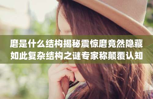 磨是什么结构揭秘震惊磨竟然隐藏如此复杂结构之谜专家称颠覆认知