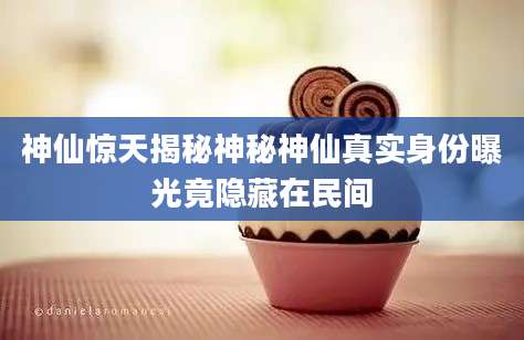 神仙惊天揭秘神秘神仙真实身份曝光竟隐藏在民间