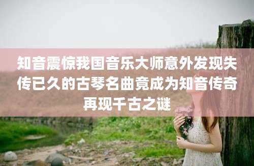 知音震惊我国音乐大师意外发现失传已久的古琴名曲竟成为知音传奇再现千古之谜