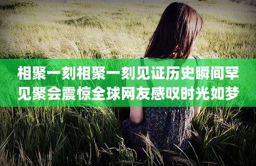 相聚一刻相聚一刻见证历史瞬间罕见聚会震惊全球网友感叹时光如梦