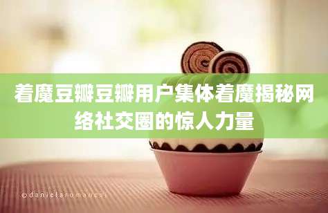着魔豆瓣豆瓣用户集体着魔揭秘网络社交圈的惊人力量