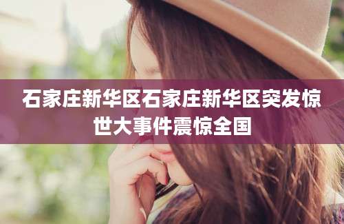 石家庄新华区石家庄新华区突发惊世大事件震惊全国