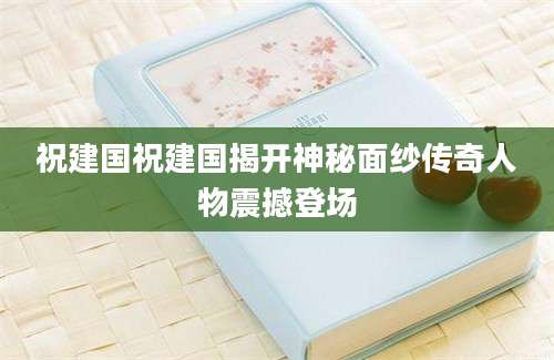 祝建国祝建国揭开神秘面纱传奇人物震撼登场