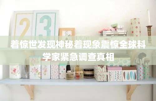 着惊世发现神秘着现象震惊全球科学家紧急调查真相