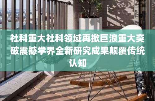 社科重大社科领域再掀巨浪重大突破震撼学界全新研究成果颠覆传统认知