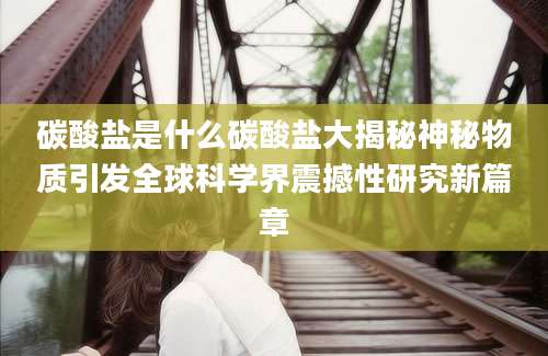 碳酸盐是什么碳酸盐大揭秘神秘物质引发全球科学界震撼性研究新篇章