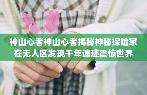 神山心者神山心者揭秘神秘探险家在无人区发现千年遗迹震惊世界