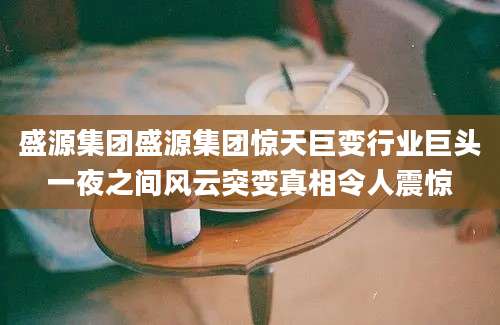 盛源集团盛源集团惊天巨变行业巨头一夜之间风云突变真相令人震惊