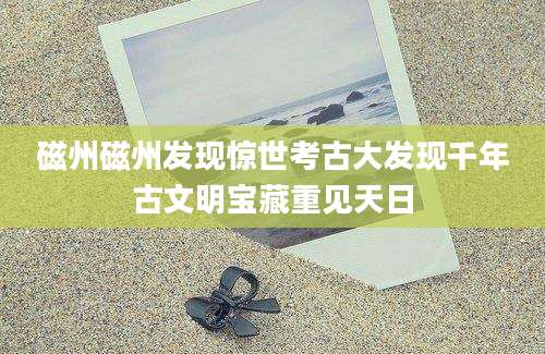磁州磁州发现惊世考古大发现千年古文明宝藏重见天日