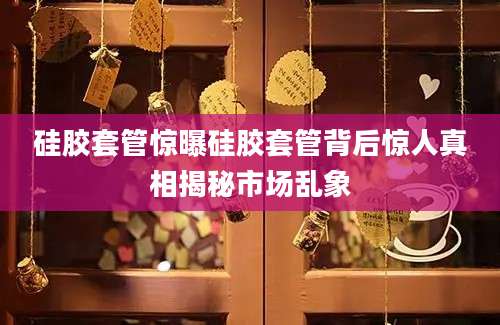硅胶套管惊曝硅胶套管背后惊人真相揭秘市场乱象