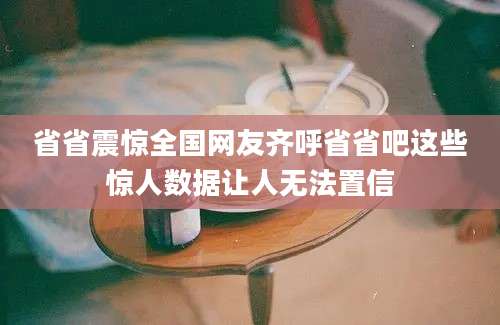 省省震惊全国网友齐呼省省吧这些惊人数据让人无法置信