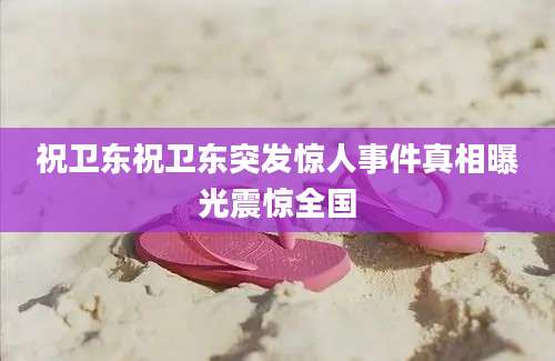 祝卫东祝卫东突发惊人事件真相曝光震惊全国