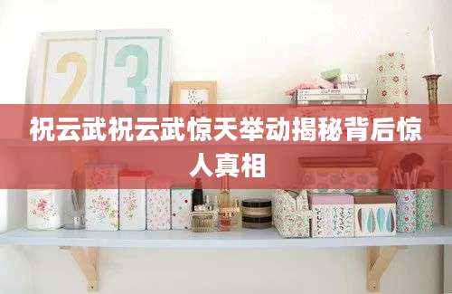 祝云武祝云武惊天举动揭秘背后惊人真相