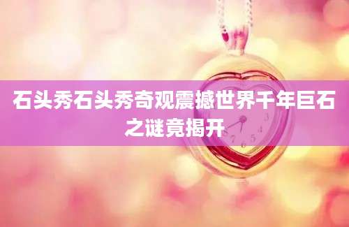 石头秀石头秀奇观震撼世界千年巨石之谜竟揭开