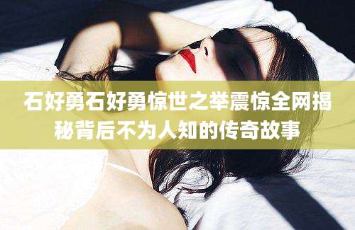 石好勇石好勇惊世之举震惊全网揭秘背后不为人知的传奇故事