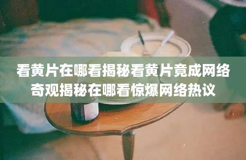 看黄片在哪看揭秘看黄片竟成网络奇观揭秘在哪看惊爆网络热议