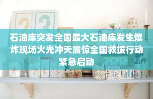 石油库突发全国最大石油库发生爆炸现场火光冲天震惊全国救援行动紧急启动