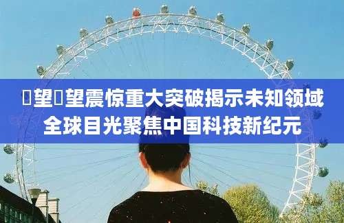 瞭望瞭望震惊重大突破揭示未知领域全球目光聚焦中国科技新纪元
