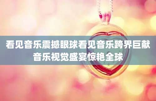 看见音乐震撼眼球看见音乐跨界巨献音乐视觉盛宴惊艳全球