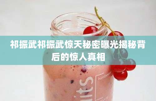 祁振武祁振武惊天秘密曝光揭秘背后的惊人真相