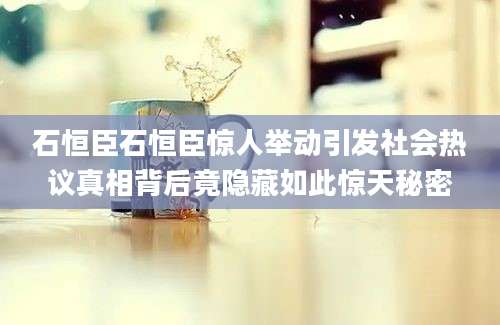 石恒臣石恒臣惊人举动引发社会热议真相背后竟隐藏如此惊天秘密