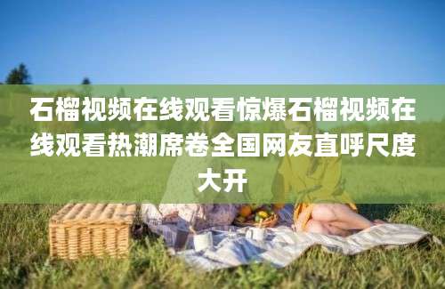 石榴视频在线观看惊爆石榴视频在线观看热潮席卷全国网友直呼尺度大开