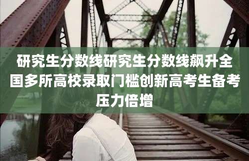 研究生分数线研究生分数线飙升全国多所高校录取门槛创新高考生备考压力倍增