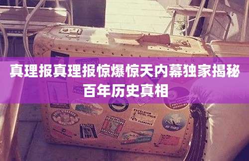 真理报真理报惊爆惊天内幕独家揭秘百年历史真相