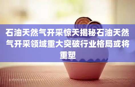 石油天然气开采惊天揭秘石油天然气开采领域重大突破行业格局或将重塑