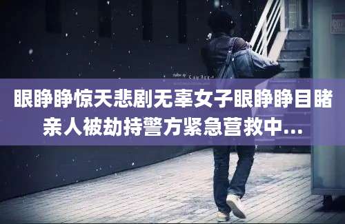 眼睁睁惊天悲剧无辜女子眼睁睁目睹亲人被劫持警方紧急营救中...