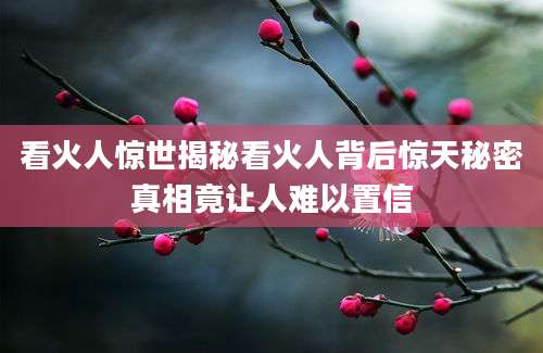 看火人惊世揭秘看火人背后惊天秘密真相竟让人难以置信