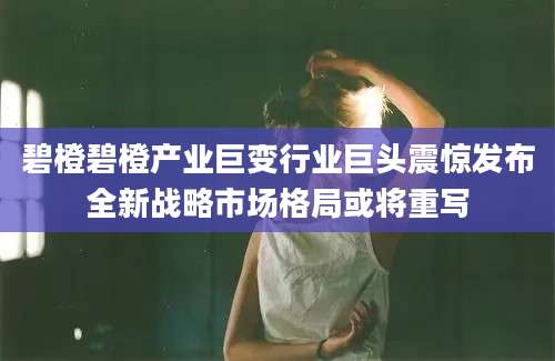 碧橙碧橙产业巨变行业巨头震惊发布全新战略市场格局或将重写