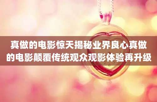 真做的电影惊天揭秘业界良心真做的电影颠覆传统观众观影体验再升级