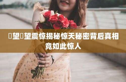 瞭望瞭望震惊揭秘惊天秘密背后真相竟如此惊人