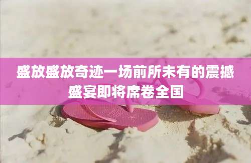 盛放盛放奇迹一场前所未有的震撼盛宴即将席卷全国