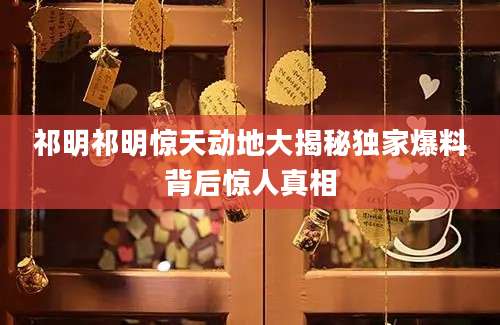 祁明祁明惊天动地大揭秘独家爆料背后惊人真相