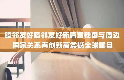 睦邻友好睦邻友好新篇章我国与周边国家关系再创新高震撼全球瞩目
