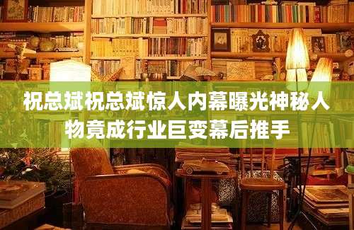 祝总斌祝总斌惊人内幕曝光神秘人物竟成行业巨变幕后推手