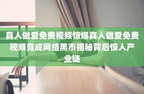 真人做爱免费视频惊爆真人做爱免费视频竟成网络黑市揭秘背后惊人产业链