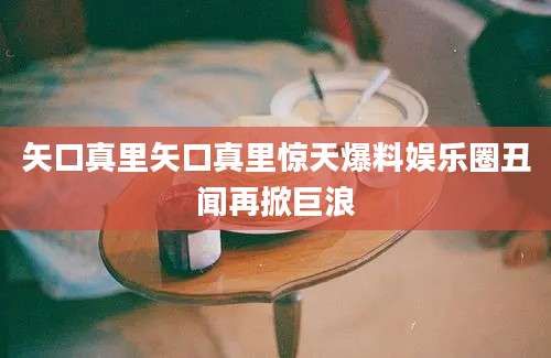 矢口真里矢口真里惊天爆料娱乐圈丑闻再掀巨浪