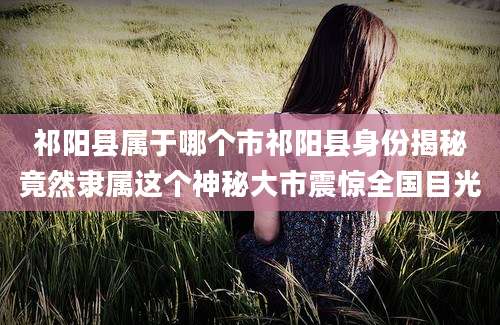 祁阳县属于哪个市祁阳县身份揭秘竟然隶属这个神秘大市震惊全国目光
