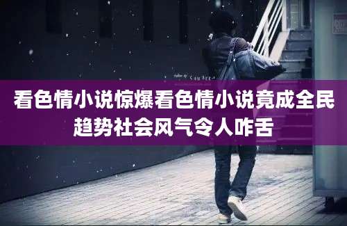 看色情小说惊爆看色情小说竟成全民趋势社会风气令人咋舌