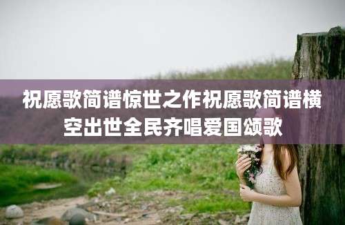 祝愿歌简谱惊世之作祝愿歌简谱横空出世全民齐唱爱国颂歌