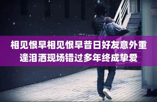 相见恨早相见恨早昔日好友意外重逢泪洒现场错过多年终成挚爱