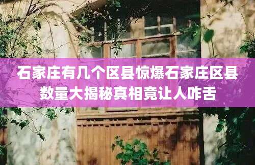 石家庄有几个区县惊爆石家庄区县数量大揭秘真相竟让人咋舌
