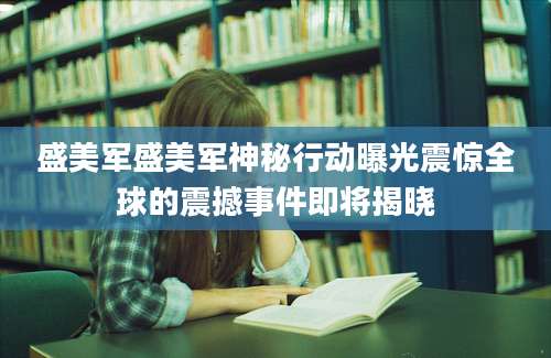 盛美军盛美军神秘行动曝光震惊全球的震撼事件即将揭晓