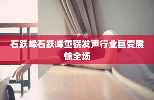 石跃峰石跃峰重磅发声行业巨变震惊全场