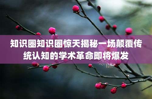 知识圈知识圈惊天揭秘一场颠覆传统认知的学术革命即将爆发