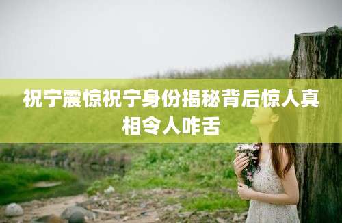 祝宁震惊祝宁身份揭秘背后惊人真相令人咋舌