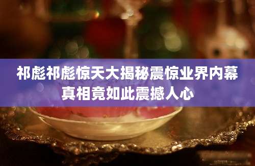 祁彪祁彪惊天大揭秘震惊业界内幕真相竟如此震撼人心